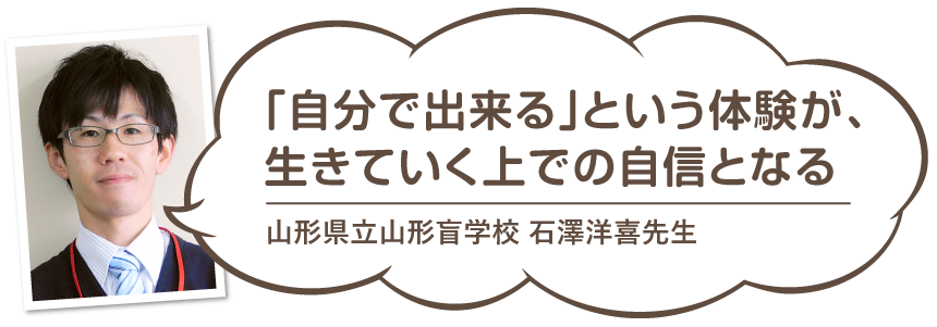 山形県立山形盲学校石澤先生のコメント「自分で出来る」という体験が生きていくうえでの自身となる